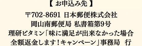 【お申込み先】〒702-8691 日本郵便株式会社 岡山南郵便局 私書箱第9号 理研ビタミン「味に満足が出来なかった場合全額返金します！キャンペーン」事務局 行