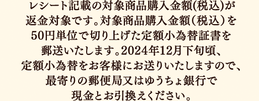 レシート記載の対象商品購入金額(税込)が返金対象です。対象商品購入金額（税込）を50円単位で切り上げた定額小為替証書を郵送いたします。2024年12月下旬頃、定額小為替をお客様にお送りいたしますので、最寄りの郵便局又はゆうちょ銀行で現金とお引換えください。