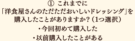 ①これまでに「洋食屋さんのただただおいしいドレッシング」を購入したことがありますか？（1つ選択）今回初めて購入した／以前購入したことがある