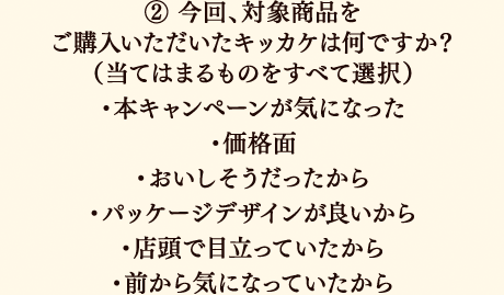 ②今回、対象商品をご購入いただいたキッカケは何ですか？（当てはまるものをすべて選択）本キャンペーンが気になった／価格面／おいしそうだったから／パッケージデザインが良いから／店頭で目立っていたから／前から気になっていたから