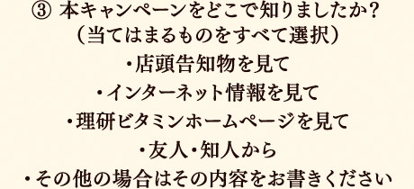 ③本キャンペーンをどこで知りましたか？（当てはまるものをすべて選択）店頭告知物を見て／インターネット情報を見て／理研ビタミンホームページを見て／友人・知人から／その他の場合はその内容をお書きください