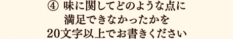 ④味に関してどのような点に満足できなかったかを20文字以上でお書きください