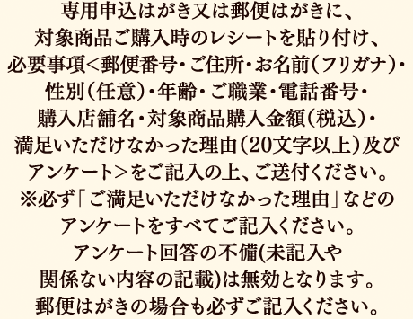 専用申込はがき又は郵便はがきに、対象商品ご購入時のレシートを貼り付け、必要事項＜郵便番号・ご住所・お名前（フリガナ）・性別（任意）・年齢・ご職業・電話番号・購入店舗名・対象商品購入金額（税込）・満足いただけなかった理由（20文字以上）及びアンケート＞をご記入の上、ご送付ください。※必ず「ご満足いただけなかった理由」などのアンケートをすべてご記入ください。アンケート回答の不備(未記入や関係ない内容の記載)は無効となります。郵便はがきの場合も必ずご記入ください。