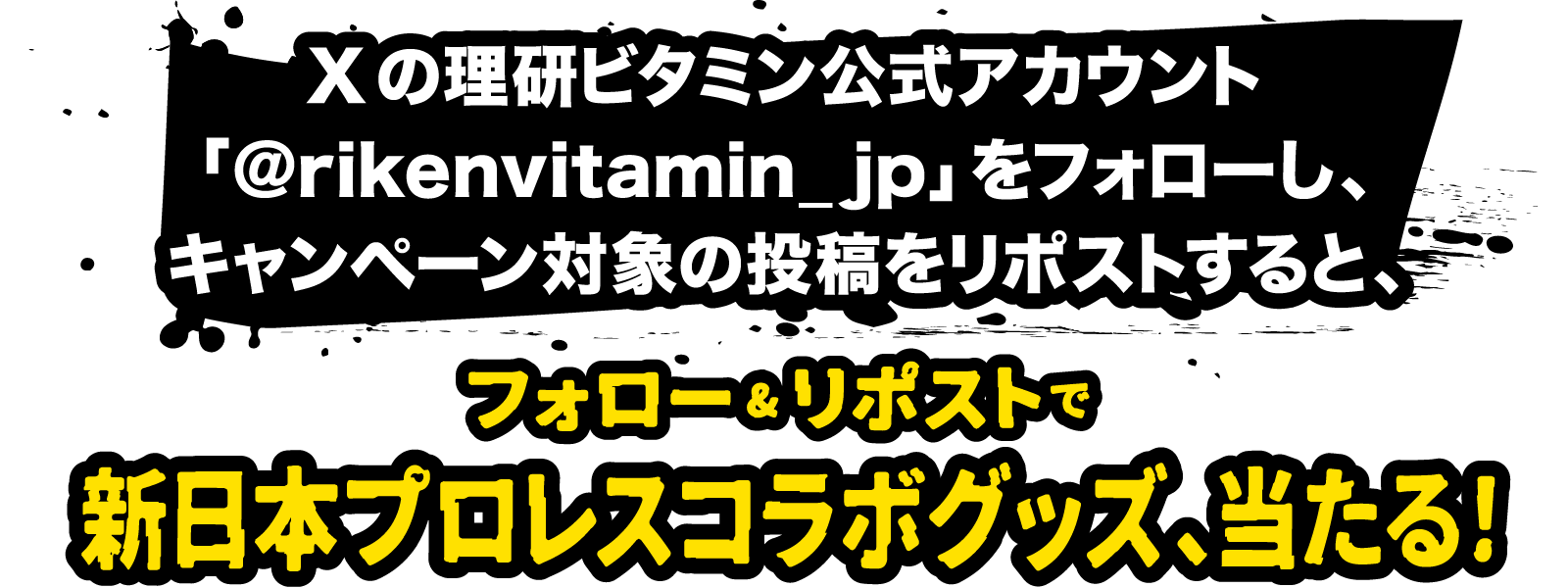 Xの理研ビタミン公式アカウント「@rikenvitamin_jp」をフォローし、キャンペーン対象の投稿をリポストすると、フォロー&リポストで新日本プロレスコラボグッズ、当たる！