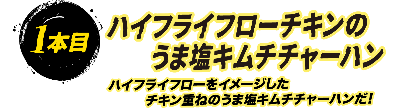 1本目 ハイフライフローチキンのうま塩キムチチャーハン ハイフライフローをイメージしたチキン重ねのうま塩キムチチャーハンだ！