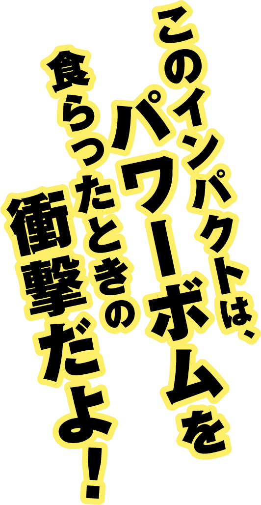 このインパクトは、パワーボムを食らったときの衝撃だよ!