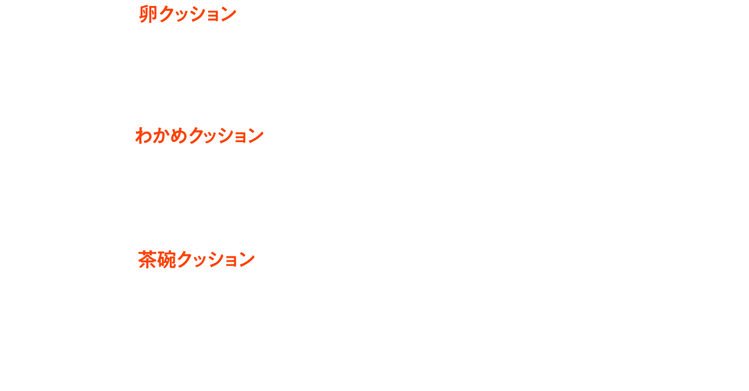 卵クッション 直径約25cm 厚さ約5cm 生地：ポリエステル92％ ウレタン8％／中身：ポリスチレン　わかめクッション 直径約52cm 厚さ約2cm 生地：ポリ100％／中身：ポリエチレンパイプ　茶碗クッション 直径約70cm 高さ約40cm 生地：ポリエステル92％ ウレタン8％／中身：ポリスチレン ※画像はイメージです