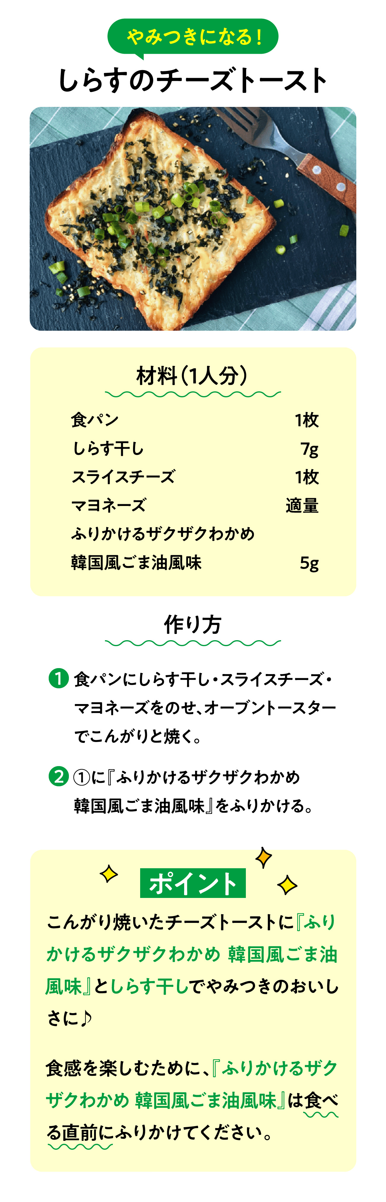 やみつきになる！ しらすのチーズトースト 材料（1人分） 食パン 1枚 しらす干し 7g スライスチーズ  1枚 マヨネーズ 適量 ふりかけるザクザクわかめ韓国風ごま油風味 5g 作り方 1.食パンにしらす干し・スライスチーズ・マヨネーズをのせ、オーブントースターでこんがりと焼く。 2.①に『ふりかけるザクザクわかめ韓国風ごま油風味』をふりかける。 ポイント こんがり焼いたチーズトーストに『ふりかけるザクザクわかめ 韓国風ごま油風味』としらす干しでやみつきのおいしさに♪食感を楽しむために、『ふりかけるザクザクわかめ 韓国風ごま油風味』は食べる直前にふりかけてください。