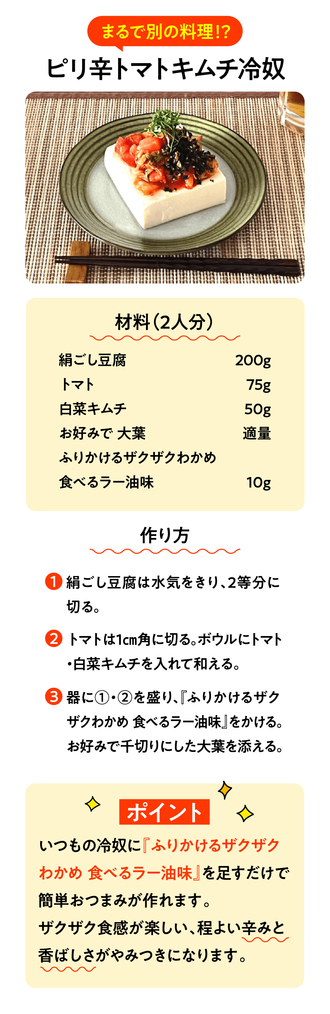 まるで別の料理！？ ピリ辛トマトキムチ冷奴 材料（2人分） 絹ごし豆腐 200g トマト 75g 白菜キムチ 50g お好みで 大葉 適量 ふりかけるザクザクわかめ 食べるラー油味 10g 作り方 1.絹ごし豆腐は水気をきり、2等分に切る。 2.トマトは1㎝角に切る。ボウルにトマト・白菜キムチを入れて和える。 3.器に①・②を盛り、『ふりかけるザクザクわかめ 食べるラー油味』をかける。お好みで千切りにした大葉を添える。 ポイント いつもの冷奴に『ふりかけるザクザクわかめ 食べるラー油味』を足すだけで簡単おつまみが作れます。ザクザク食感が楽しい、程よい辛みと香ばしさがやみつきになります。